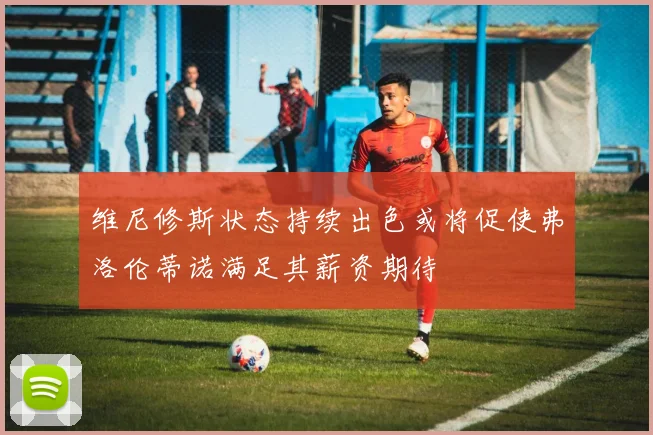 维尼修斯状态持续出色或将促使弗洛伦蒂诺满足其薪资期待