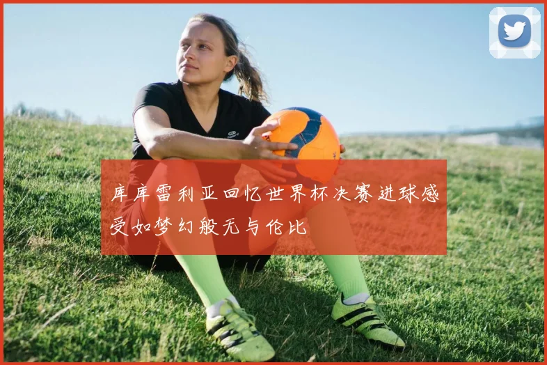 库库雷利亚回忆世界杯决赛进球感受如梦幻般无与伦比