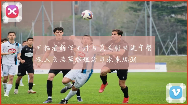 开拓者新任主帅与莫兰特共进午餐深入交流篮球理念与未来规划