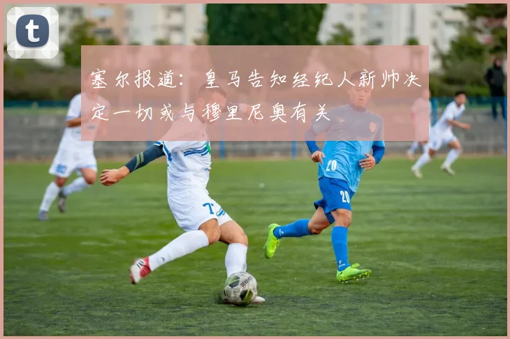 塞尔报道：皇马告知经纪人新帅决定一切或与穆里尼奥有关