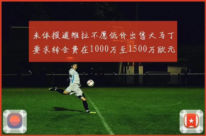 米体报道维拉不愿低价出售大马丁要求转会费在1000万至1500万欧元之间