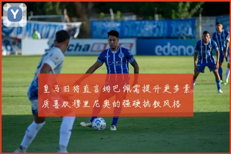 皇马旧将直言姆巴佩需提升更多素质喜欢穆里尼奥的强硬执教风格