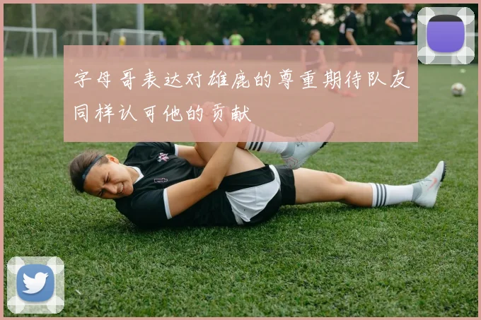 字母哥表达对雄鹿的尊重期待队友同样认可他的贡献