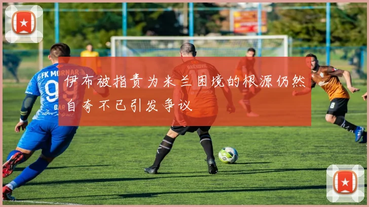 伊布被指责为米兰困境的根源仍然自夸不已引发争议