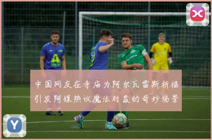 中国网友在寺庙为阿尔瓦雷斯祈福引发阿媒热议魔法对轰的奇妙场景