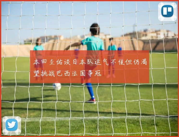 本田圭佑谈日本队运气不佳但仍渴望挑战巴西法国争冠