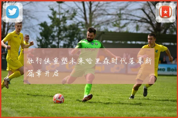 独行侠重塑未来哈里森时代落幕新篇章开启