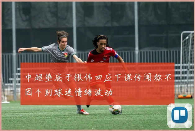 中超垫底于根伟回应下课传闻称不因个别球迷情绪波动