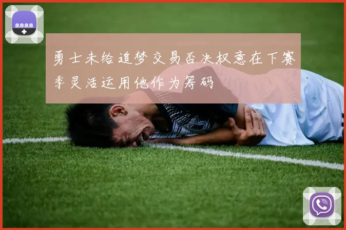 勇士未给追梦交易否决权意在下赛季灵活运用他作为筹码