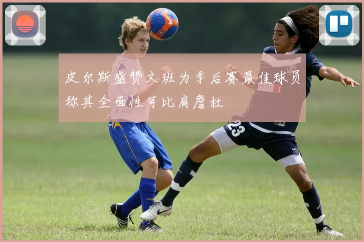 皮尔斯盛赞文班为季后赛最佳球员称其全面性可比肩詹杜