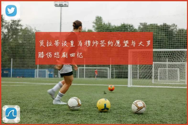 莫拉蒂谈皇马穆帅签约愿望与大罗膝伤悲剧回忆