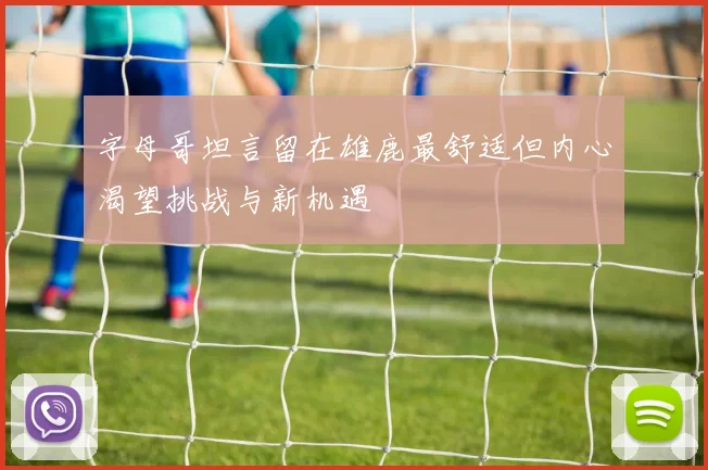 字母哥坦言留在雄鹿最舒适但内心渴望挑战与新机遇
