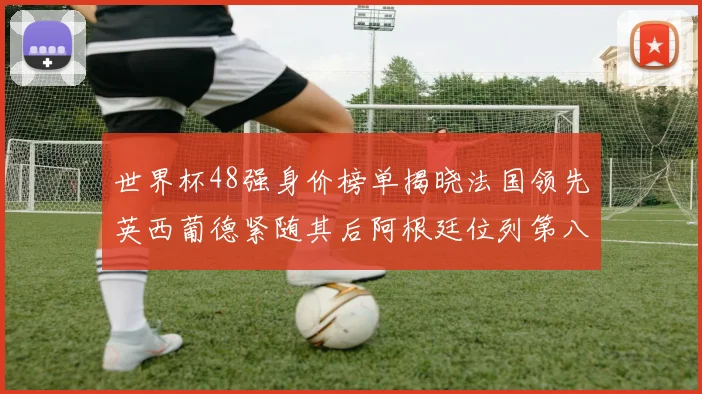 世界杯48强身价榜单揭晓法国领先英西葡德紧随其后阿根廷位列第八