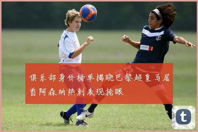 俱乐部身价榜单揭晓巴黎超皇马居首阿森纳热刺表现抢眼