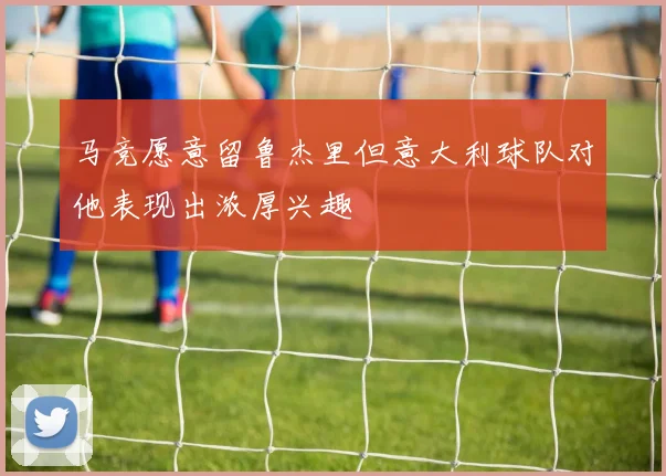 马竞愿意留鲁杰里但意大利球队对他表现出浓厚兴趣