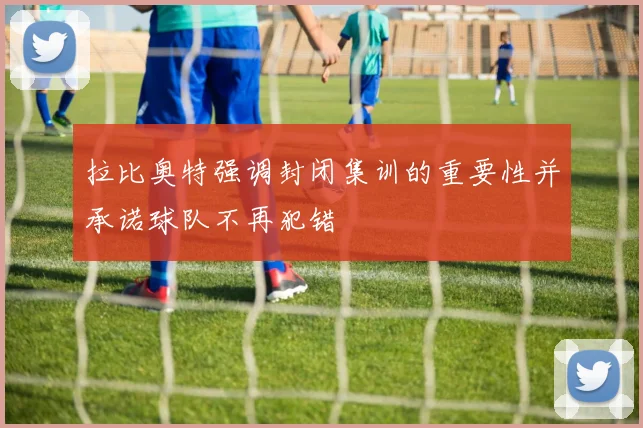 拉比奥特强调封闭集训的重要性并承诺球队不再犯错