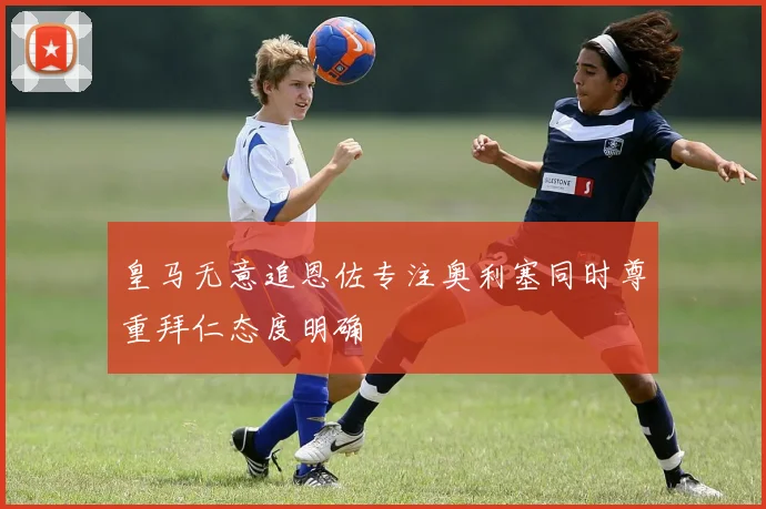 皇马无意追恩佐专注奥利塞同时尊重拜仁态度明确