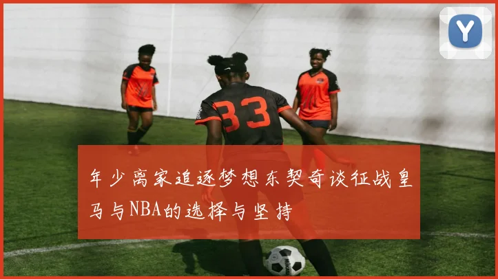 年少离家追逐梦想东契奇谈征战皇马与NBA的选择与坚持