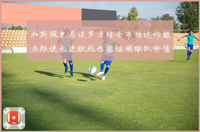 加斯佩里尼谈罗马转会市场运作能力即使未进欧冠也能证明球队价值