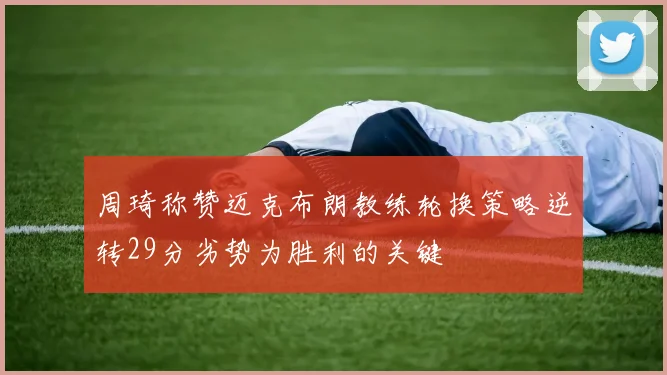 周琦称赞迈克布朗教练轮换策略逆转29分劣势为胜利的关键