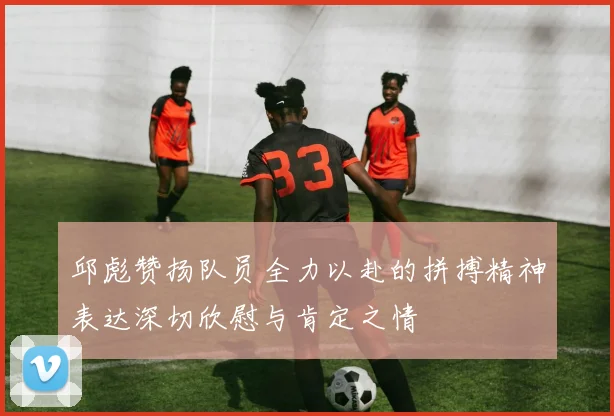 邱彪赞扬队员全力以赴的拼搏精神表达深切欣慰与肯定之情