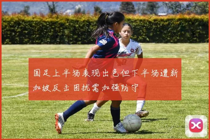 国足上半场表现出色但下半场遭新加坡反击困扰需加强防守